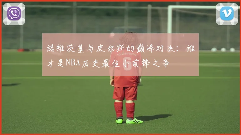 诺维茨基与皮尔斯的巅峰对决：谁才是NBA历史最佳小前锋之争
