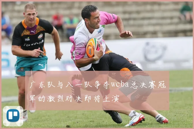 广东队与八一队争夺wcba总决赛冠军的激烈对决即将上演