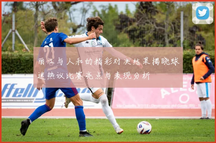 丽江与人和的精彩对决结果揭晓球迷热议比赛亮点与表现分析