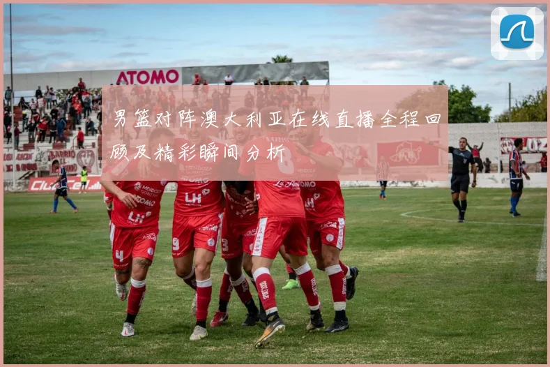 男篮对阵澳大利亚在线直播全程回顾及精彩瞬间分析