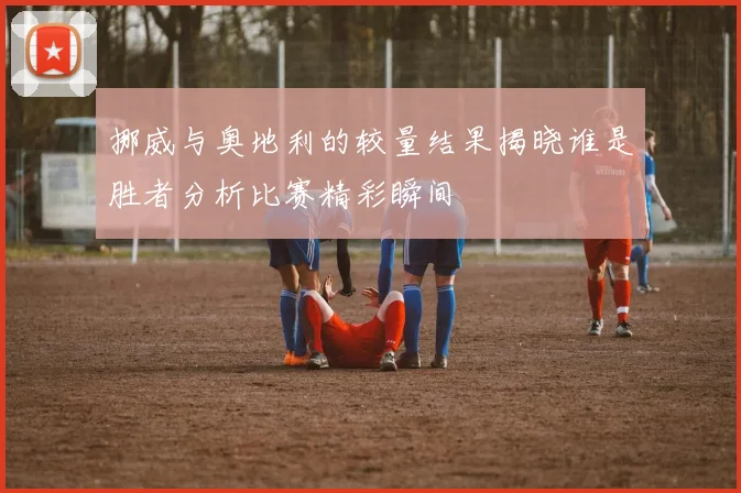 挪威与奥地利的较量结果揭晓谁是胜者分析比赛精彩瞬间