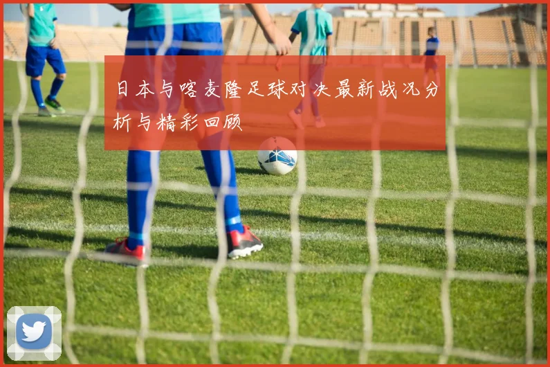 日本与喀麦隆足球对决最新战况分析与精彩回顾