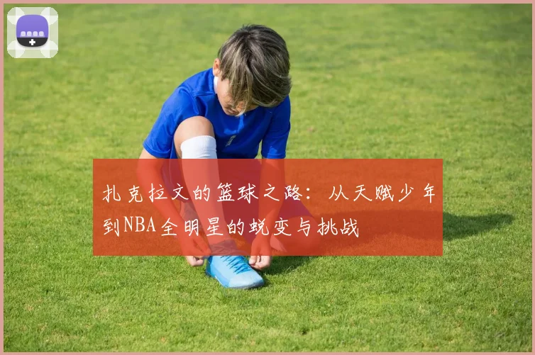 扎克拉文的篮球之路：从天赋少年到NBA全明星的蜕变与挑战